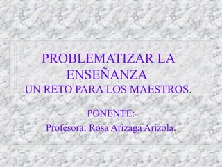 PROBLEMATIZAR LA
     ENSEÑANZA
UN RETO PARA LOS MAESTROS.

             PONENTE:
   Profesora: Rosa Arizaga Arizola.
 