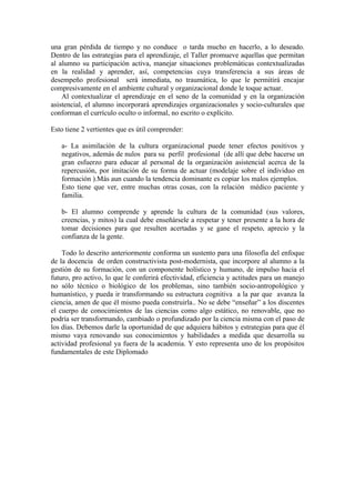 una gran pérdida de tiempo y no conduce o tarda mucho en hacerlo, a lo deseado.
Dentro de las estrategias para el aprendizaje, el Taller promueve aquellas que permitan
al alumno su participación activa, manejar situaciones problemáticas contextualizadas
en la realidad y aprender, así, competencias cuya transferencia a sus áreas de
desempeño profesional será inmediata, no traumática, lo que le permitirá encajar
compresivamente en el ambiente cultural y organizacional donde le toque actuar.
    Al contextualizar el aprendizaje en el seno de la comunidad y en la organización
asistencial, el alumno incorporará aprendizajes organizacionales y socio-culturales que
conforman el currículo oculto o informal, no escrito o explícito.

Esto tiene 2 vertientes que es útil comprender:

   a- La asimilación de la cultura organizacional puede tener efectos positivos y
   negativos, además de nulos para su perfil profesional (de allí que debe hacerse un
   gran esfuerzo para educar al personal de la organización asistencial acerca de la
   repercusión, por imitación de su forma de actuar (modelaje sobre el individuo en
   formación ).Más aun cuando la tendencia dominante es copiar los malos ejemplos.
   Esto tiene que ver, entre muchas otras cosas, con la relación médico paciente y
   familia.

   b- El alumno comprende y aprende la cultura de la comunidad (sus valores,
   creencias, y mitos) la cual debe enseñársele a respetar y tener presente a la hora de
   tomar decisiones para que resulten acertadas y se gane el respeto, aprecio y la
   confianza de la gente.

    Todo lo descrito anteriormente conforma un sustento para una filosofía del enfoque
de la docencia de orden constructivista post-modernista, que incorpore al alumno a la
gestión de su formación, con un componente holístico y humano, de impulso hacia el
futuro, pro activo, lo que le conferirá efectividad, eficiencia y actitudes para un manejo
no sólo técnico o biológico de los problemas, sino también socio-antropológico y
humanístico, y pueda ir transformando su estructura cognitiva a la par que avanza la
ciencia, amen de que él mismo pueda construirla.. No se debe “enseñar” a los discentes
el cuerpo de conocimientos de las ciencias como algo estático, no renovable, que no
podría ser transformando, cambiado o profundizado por la ciencia misma con el paso de
los días. Debemos darle la oportunidad de que adquiera hábitos y estrategias para que él
mismo vaya renovando sus conocimientos y habilidades a medida que desarrolla su
actividad profesional ya fuera de la academia. Y esto representa uno de los propósitos
fundamentales de este Diplomado
 