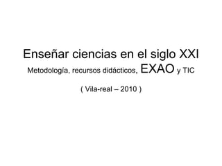 Enseñar ciencias en el siglo XXI Metodología, recursos didácticos ,  EXAO   y TIC ( Vila-real – 2010 ) 