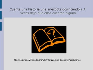 Cuenta una historia una anécdota dosificandola.A
veces dejo que ellos cuentan alguna.
http://commons.wikimedia.org/wiki/File:Question_book.svg?uselang=es
 