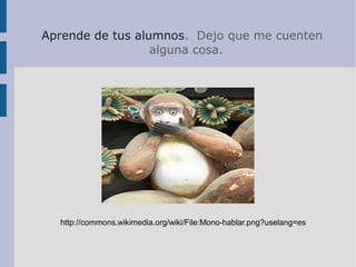 Aprende de tus alumnos. Dejo que me cuenten
alguna cosa.
http://commons.wikimedia.org/wiki/File:Mono-hablar.png?uselang=es
 