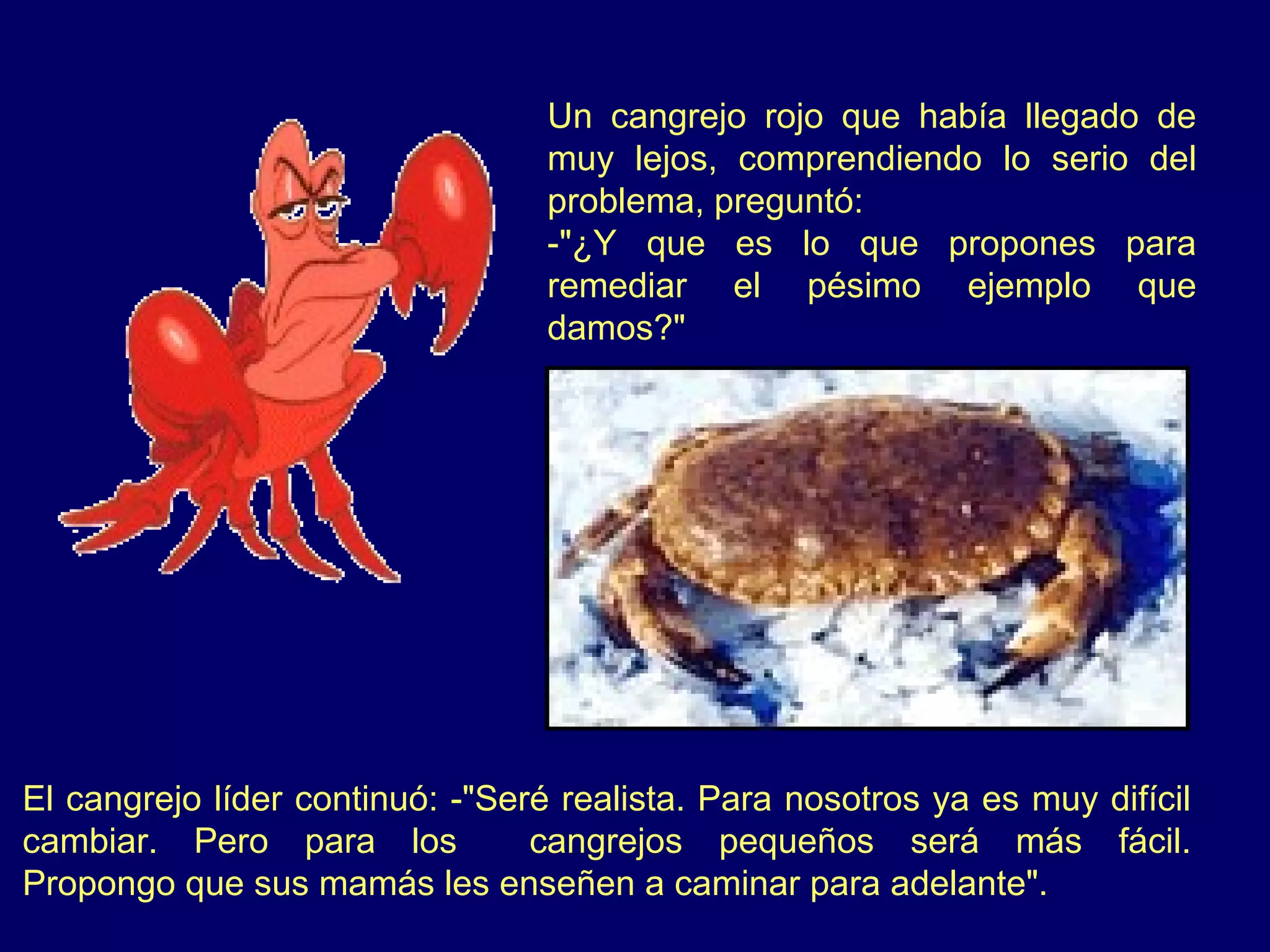Un cangrejo rojo que había llegado de
                                  muy lejos, comprendiendo lo serio del
                                  problema, preguntó:
                                  -"¿Y que es lo que propones para
                                  remediar el pésimo ejemplo que
                                  damos?"




El cangrejo líder continuó: -"Seré realista. Para nosotros ya es muy difícil
cambiar. Pero para los           cangrejos pequeños será más fácil.
Propongo que sus mamás les enseñen a caminar para adelante".
 
