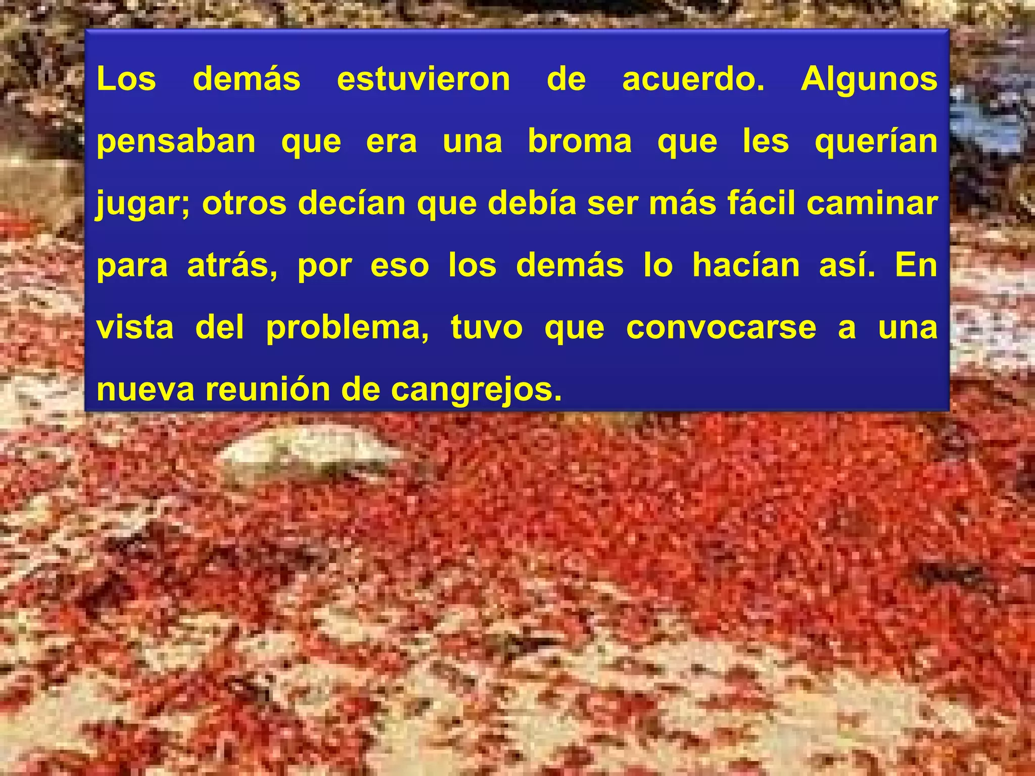 Los   demás   estuvieron   de   acuerdo.   Algunos
pensaban que era una broma que les querían
jugar; otros decían que debía ser más fácil caminar
para atrás, por eso los demás lo hacían así. En
vista del problema, tuvo que convocarse a una
nueva reunión de cangrejos.
 