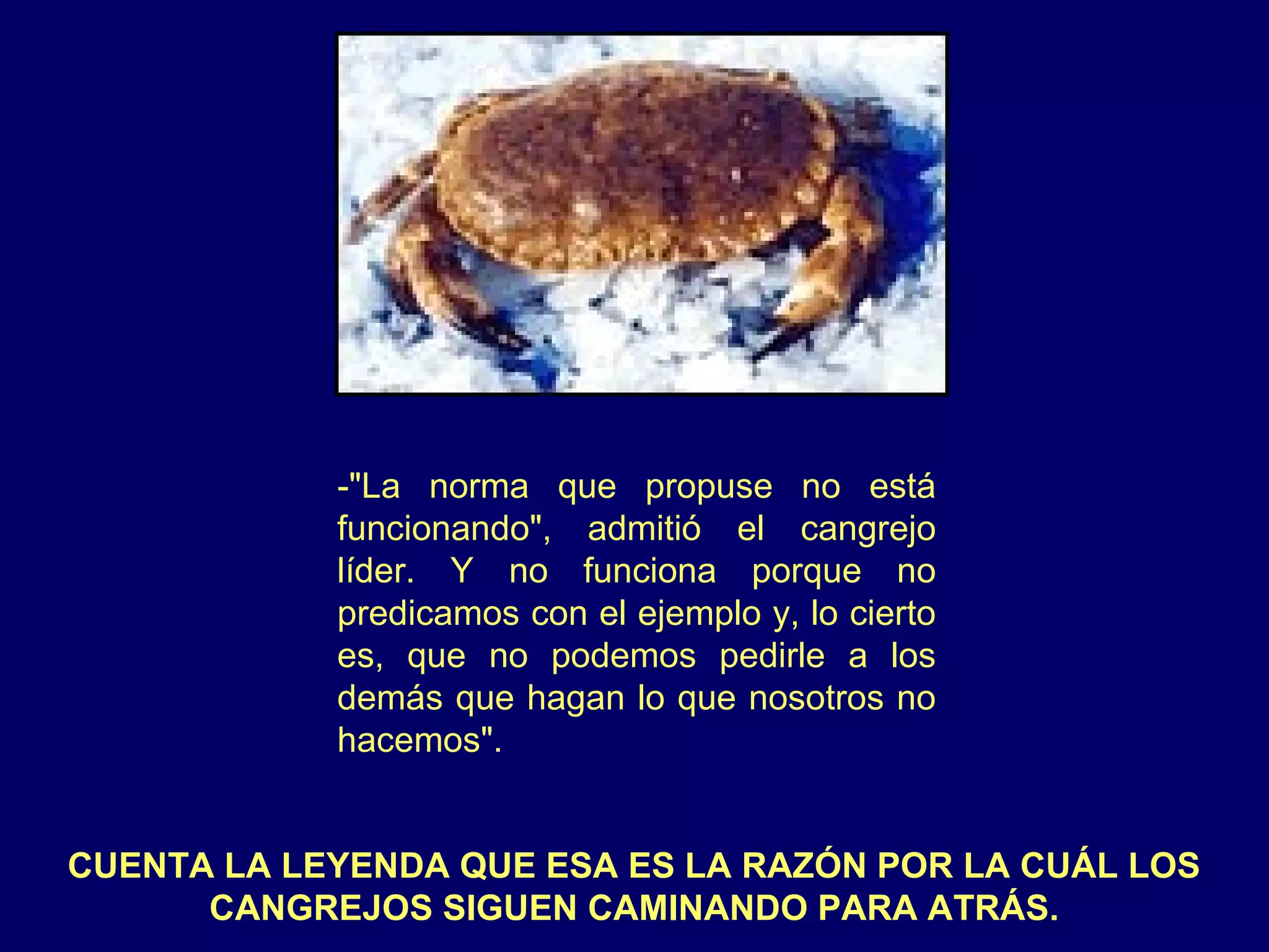 -"La norma que propuse no está
            funcionando", admitió el cangrejo
            líder. Y no funciona porque no
            predicamos con el ejemplo y, lo cierto
            es, que no podemos pedirle a los
            demás que hagan lo que nosotros no
            hacemos".


CUENTA LA LEYENDA QUE ESA ES LA RAZÓN POR LA CUÁL LOS
      CANGREJOS SIGUEN CAMINANDO PARA ATRÁS.
 