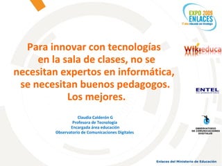 Para innovar con tecnologías  en la sala de clases, no se necesitan expertos en informática,  se necesitan buenos pedagogos. Los mejores. Claudia Calderón G Profesora de Tecnología  Encargada área educación Observatorio de Comunicaciones Digitales  OBSERVATORIO DE COMUNICACIONES DIGITALES  