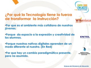 ¿Por qué la Tecnología tiene la fuerza de transformar  la instrucción? Por que es el ambiente más cotidiano de nuestros jóvenes. Porque  da espacio a la expresión y creatividad de los alumnos. Porque nuestros nativos digitales aprenden de un modo diferente al nuestro. (En Red) Por que hay un cambio paradigmático presente, pero no asumido. OBSERVATORIO DE COMUNICACIONES DIGITALES  