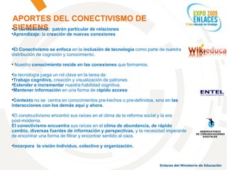 APORTES DEL CONECTIVISMO DE SIEMENS El  conocimiento:   patrón particular de relaciones Aprendizaje:  la  creación de nuevas conexiones El Conectivismo se enfoca  en la  inclusión de tecnología  como parte de nuestra distribución de cognición y conocimiento. Nuestro  conocimiento reside en las conexiones  que formamos. la tecnología juega un rol clave en la tarea de: Trabajo cognitivo,  creación y visualización de patrones. Extender e incrementar  nuestra habilidad cognitiva.  Mantener información  en una forma de  rápido acceso Contexto  no se  centra en conocimientos pre-hechos o pre-definidos, sino en  las interacciones con los demás aquí y ahora. El constructivismo encontró sus raíces en el clima de la reforma social y la era  post-moderna. El conectivismo encuentra  sus raíces en el  clima de abundancia, de rápido cambio, diversas fuentes de información y perspectivas,  y la necesidad imperante de encontrar una forma de filtrar y encontrar sentido al caos.  Incorpora  la visión Individuo, colectivo y organización. OBSERVATORIO DE COMUNICACIONES DIGITALES  