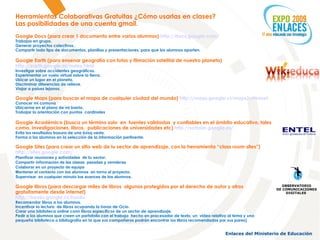 Herramientas Colaborativas Gratuitas ¿Cómo usarlas en clases? Las posibilidades de una cuenta gmail. Google Docs (para crear 1 documento entre varios alumnos)  http://docs.google.com/   Trabajos en grupo. Generar proyectos colectivos. Compartir todo tipo de documentos, planillas y presentaciones, para que los alumnos aporten. Google Earth (para ensenar geografía con fotos y filmación satelital de nuestro planeta) http://earth.google.es/index.html   Investigar sobre accidentes geográficos. Experimentar un vuelo virtual sobre la tierra. Ubicar un lugar en el planeta. Discriminar diferencias de relieve. Viajar a países lejanos. Google Maps (para buscar el mapa de cualquier ciudad del mundo)  http://maps.google.cl/maps?ct=reset   Conocer mi comuna Ubicarme en el plano de mi barrio. Trabajar la orientación con puntos  cardinales Google Académico (busca un término solo  en  fuentes validadas  y confiables en el ámbito educativo, tales como, investigaciones, libros,  publicaciones de universidades etc)  http://scholar.google.es/   Evita los resultados basura de una búsq ueda. Forma a los alumnos en la selección de la información pertinente. Google Sites (para crear un sitio web de tu sector de aprendizaje, con la herramienta “class room sites”) http://sites.google.com/   Planificar reuniones y actividades  de tu sector. Compartir información de las clases  pasadas y venideras  Colaborar en un proyecto de equipo  Mantener el contacto con los alumnos  en torno al proyecto. Supervisar  en cualquier minuto los avances de los alumnos . Google libros (para descargar miles de libros  algunos protegidos por el derecho de autor y otros gratuitamente desde internet) http://books.google.cl/books   Recomendar libros a los alumnos. Incentivar la lectura  de libros ocupando la horas de Ocio. Crear una biblioteca online conn libros específicos de un sector de aprendizaje. Pedir a los alumnos que creen un portafolio con el trabajo  hecho en procesador de texto, un  video relativo al tema y una pequeña biblioteca o bibliografía en la que sus compañeros podrán encontrar los libros recomendados por sus pares) OBSERVATORIO DE COMUNICACIONES DIGITALES  