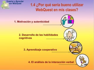 1.4   ¿Por qué sería bueno utilizar WebQuest en mis clases? 1. Motivación y autenticidad 3. Aprendizaje cooperativo 4. El análisis de la interacción verbal 2. Desarrollo de las habilidades cognitivas 