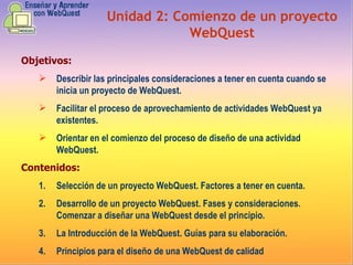 Objetivos: Describir las principales consideraciones a tener en cuenta cuando se inicia un proyecto de WebQuest.  Facilitar el proceso de aprovechamiento de actividades WebQuest ya existentes.  Orientar en el comienzo del proceso de diseño de una actividad WebQuest.  Contenidos: Selección de un proyecto WebQuest. Factores a tener en cuenta.  Desarrollo de un proyecto WebQuest. Fases y consideraciones. Comenzar a diseñar una WebQuest desde el principio.  La Introducción de la WebQuest. Guías para su elaboración.  Principios para el diseño de una WebQuest de calidad  Unidad 2:   Comienzo de un proyecto WebQuest 