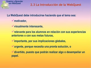 2.3   La Introducción   de la WebQuest La WebQuest debe introducirse haciendo que el tema sea: motivador,  visualmente interesante,  relevante para los alumnos en relación con sus experiencias anteriores o con sus metas futuras,  importante, por sus implicaciones globales,  urgente, porque necesita una pronta solución, o   divertido, puesto que podrán realizar algo o desempeñar un papel.  