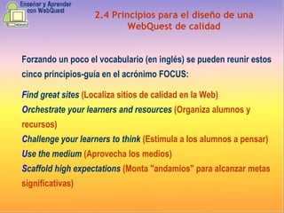 2.4   Principios para el diseño de una WebQuest de calidad Forzando un poco el vocabulario (en inglés) se pueden reunir estos cinco principios-guía en el acrónimo FOCUS: F ind great sites   (Localiza sitios de calidad en la Web) O rchestrate your learners and resources   (Organiza alumnos y recursos) C hallenge your learners to think   (Estimula a los alumnos a pensar) U se the medium   (Aprovecha los medios) S caffold high expectations   (Monta "andamios" para alcanzar metas significativas) 