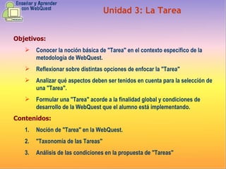 Objetivos: Conocer la noción básica de "Tarea" en el contexto específico de la metodología de WebQuest.  Reflexionar sobre distintas opciones de enfocar la "Tarea" Analizar qué aspectos deben ser tenidos en cuenta para la selección de una "Tarea". Formular una "Tarea" acorde a la finalidad global y condiciones de desarrollo de la WebQuest que el alumno está implementando. Contenidos: Noción de "Tarea" en la WebQuest.  "Taxonomía de las Tareas"  Análisis de las condiciones en la propuesta de "Tareas"  Unidad  3 :  La Tarea 