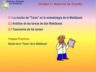 Unidad  3 :  Material de Estudio 3.1   La noción de "Tarea" en la metodología de la WebQuest  3.2   Análisis de las tareas de dos WebQuest  3.3   Taxonomía de las tareas Trabajos  Practicos Diseño de la "Tarea" de tu WebQuest 