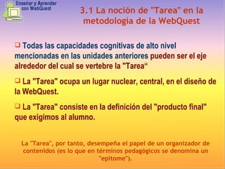 3.1   La noción de "Tarea" en la metodología de la WebQuest Todas  las  capacidades cognitivas de alto nivel mencionadas en las unidades anteriores  pueden ser el eje alrededor del cual se vertebre la "Tarea“ L a "Tarea" ocupa un lugar nuclear, central, en el diseño de la WebQuest. L a "Tarea" consiste en la definición del "producto final" que exigimos al alumno. La "Tarea", por tanto, desempeña el papel de un organizador de contenidos (es lo que en términos pedagógicos se denomina un "epítome"). 