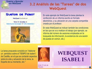 3.2   Análisis de las "Tareas" de dos WebQuest En este ejemplo de WebQuest la tarea plantea la confección de un informe escrito en formato electrónico, y su ubicación en una carpeta compartida creada por el profesor. En esta WebQuest se indican también las condiciones en las que se va a realizar el trabajo (por ejemplo, se informa del número de sesiones empleadas en la búsqueda de información, la existencia de una sesión de puesta en común, etc. )   L a tarea propuesta consistía en "elaborar un  periódico sobre el TIEMPO de Isabel I de Castilla, en el que se contarán aspectos sobre la vida y actuación de la reina, la España de su momento, etc." 