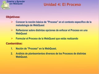 Objetivos: Conocer la noción básica de "Proceso" en el contexto específico de la metodología de WebQuest Reflexionar sobre distintas opciones de enfocar el Proceso en una WebQuest  Formular el Proceso de la WebQuest que estás realizando  Contenidos: Noción de "Proceso" en la WebQuest.  Análisis de planteamientos diversos de los Procesos de distintas WebQuest. Unidad  4 :  El Proceso 