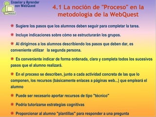 4.1   La noción de "Proceso" en la metodología de la WebQuest Sugiere  los pasos que los alumnos deben seguir para completar la tarea. Incluye  indicaciones sobre cómo se estructurarán los grupos . Al dirigirnos a los alumnos describiendo los pasos que deben dar, es conveniente utilizar  la segunda persona. Es conveniente indicar de forma ordenada, clara y completa todos los sucesivos pasos que el alumno realizará . En  el proceso se describen, junto a cada actividad concreta de las que lo componen, los recursos (básicamente enlaces a páginas web...) que empleará el alumno  Puede  ser necesario aportar recursos de tipo "técnico" Podria  tutorizarse estrategias cognitivas Proporcionar  al alumno "plantillas" para responder a una pregunta 