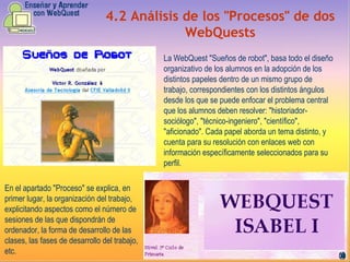 4.2   Análisis de los "Procesos" de dos WebQuests La WebQuest "Sueños de robot", basa todo el diseño organizativo de los alumnos en la adopción de los distintos papeles dentro de un mismo grupo de trabajo, correspondientes con los distintos ángulos desde los que se puede enfocar el problema central que los alumnos deben resolver: "historiador-sociólogo", "técnico-ingeniero", "científico", "aficionado". Cada papel aborda un tema distinto, y cuenta para su resolución con enlaces web con información específicamente seleccionados para su perfil. En el apartado "Proceso" se explica, en primer lugar, la organización del trabajo, explicitando aspectos como el número de sesiones de las que dispondrán de ordenador, la forma de desarrollo de las clases, las fases de desarrollo del trabajo, etc. 