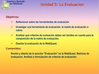 Objetivos: Reflexionar sobre las herramientas de evaluación  Investigar una herramienta de evaluación: la matriz de evaluación o  rubric . Analizar qué criterios de evaluación deben ser tenidos en cuenta para la composición de la matriz de evaluación . Diseñar la evaluación de la WebQuest. Contenidos: Noción y diseño de la sección "Evaluación" en la WebQuest. Matrices de evaluación. Análisis y formulación de criterios de evaluación. Unidad  5 :  La Evaluacion 