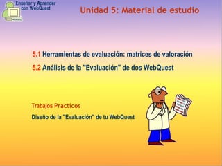 Unidad  5 :  Material de estudio 5.1   Herramientas de evaluación: matrices de valoración 5.2   Análisis de la "Evaluación" de dos WebQuest Trabajos  Practicos Diseño de la "Evaluación" de tu WebQuest 