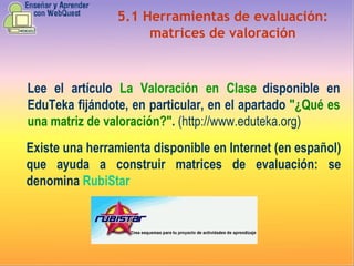 5.1 Herramientas de evaluación: matrices de valoración Lee el artículo  La Valoración en Clase  disponible en EduTeka fijándote, en particular, en el apartado  "¿Qué es una matriz de valoración?" .  (http://www.eduteka.org) Existe una herramienta disponible en Internet (en español) que ayuda a construir matrices de evaluación: se denomina  RubiStar 