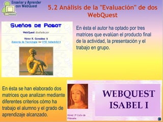5.2 Análisis de la "Evaluación" de dos WebQuest En ésta el autor ha optado por tres matrices que evalúan el producto final de la actividad, la presentación y el trabajo en grupo.  En ésta se han elaborado dos matrices que analizan mediante diferentes criterios cómo ha trabajo el alumno y el grado de aprendizaje alcanzado.   