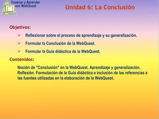 Objetivos: Reflexionar sobre el proceso de aprendizaje y su generalización.   Formular la Conclusión de la WebQuest. Formular la Guía didáctica de la WebQuest. Contenidos: Noción de "Conclusión" en la WebQuest. Aprendizaje y generalización. Reflexión. Formulación de la Guía didáctica e inclusión de las referencias a las fuentes utilizadas en la elaboración de la WebQuest. Unidad  6 :  La Conclusión 