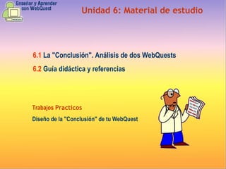 Unidad  6 :  Material de estudio 6.1   La "Conclusión". Análisis de dos WebQuests   6.2   Guía didáctica y referencias Trabajos  Practicos Diseño de la "Conclusión" de tu WebQuest   