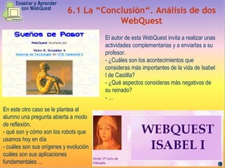 6.1 La “Conclusión“. Análisis de dos WebQuest El autor de esta WebQuest invita a realizar unas actividades complementarias y a enviarlas a su profesor.  - ¿Cuáles son los acontecimientos que consideras más importantes de la vida de Isabel I de Castilla? - ¿Qué aspectos consideras más negativos de su reinado? - … En este otro caso se le plantea al alumno una pregunta abierta a modo de reflexión. - qué son y cómo son los robots que usamos hoy en día  - cuáles son sus orígenes y evolución  cuáles son sus aplicaciones fundamentales ...  