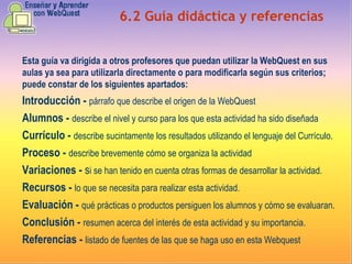 6.2 Guía didáctica y referencias Esta guía va dirigida a otros profesores que puedan utilizar la WebQuest en sus aulas ya sea para utilizarla directamente o para modificarla según sus criterios; puede constar de los siguientes apartados: Introducción -  párrafo que describe el origen de la WebQuest Alumnos -  describe el nivel y curso para los que esta actividad ha sido diseñada Currículo -  describe sucintamente los resultados utilizando el lenguaje del Currículo. Proceso -  describe brevemente cómo se organiza la actividad Variaciones -  s i se han tenido en cuenta otras formas de desarrollar la actividad. Recursos -  lo que se necesita para realizar esta actividad. Evaluación -  qué prácticas o productos persiguen los alumnos y cómo se evaluaran. Conclusión -  resumen acerca del interés de esta actividad y su importancia. Referencias -  listado de fuentes de las que se haga uso en esta Webquest 