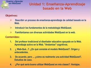 Objetivos: Describir un proceso de enseñanza-aprendizaje de calidad basado en la Web.  Introducir los fundamentos de la metodología WebQuest.  Familiarizarse con diversas actividades WebQuest en la web.  Contenidos: Del profesor tradicional al diseñador educativo apoyado en la Web. Aprendizaje activo en la Web. "Andamios" cognitivos.  ¿ Web-Qué...?. ¿En qué consiste el modelo WebQuest?. Origen y antecedentes.  De acuerdo, pero ... ¿cómo es realmente una actividad WebQuest?. Estudios de caso.  ¿Por qué sería bueno utilizar WebQuest en mis clases?. Ventajas. Unidad 1:   E nseñanza-Aprendizaje basado en la Web 