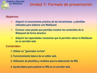 Unidad  7 :  Formato de presentación Objetivos: Adquirir el conocimiento práctico de las herramientas y plantillas utilizados para elaborar una WebQuest.   Conocer unas pautas que permitan mostrar los contenidos de tu Webquest de forma atractiva.   Adquirir las capacidades necesarias que te permitan ubicar la WebQuest en un servidor web. Contenidos: 1. U tilizar un "generador on-line". 2. Funcionamiento básico de un editor web. 3. Utilización de plantillas y modelos para la elaboración de WQ. 4. Ayuda básica para publicar tu WQ en un servidor web.   