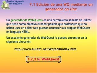 7.1 Edición de una WQ mediante un generador  on-line Un  generador de WebQuests  es una herramienta sencilla de utilizar que tiene como objetivo el hacer posible que profesores que no saben usar un editor web puedan construir sus propias WebQuest en lenguaje HTML. Un excelente generador de WebQuest lo puedes encontrar en la siguiente dirección:   http://www.aula21.net/Wqfacil/index.htm 