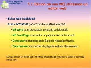 7.2 Edición de una WQ utilizando un editor web Editor Web Tradicional Editor WYSIWYG  ( What You See Is What You Get ): MS Word   es el procesador de textos de Microsoft. MS FrontPage   es el editor de páginas web de Microsoft. Composer  forma parte de la Suite de Netscape/Mozilla. Dreamweaver  es el editor de páginas web de Macromedia. Aunque utilices un editor web, no tienes necesidad de comenzar a editar tu actividad desde cero. 