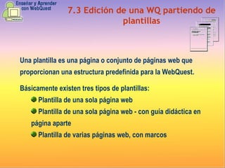 7.3 Edición de una WQ partiendo de plantillas Una plantilla es una página o conjunto de páginas web que proporcionan una estructura predefinida para la WebQuest. Básicamente existen tres tipos de plantillas: Plantilla de una sola página web Plantilla de una sola página web - con guía didáctica en página aparte Plantilla de varias páginas web, con marcos 