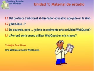 Unidad 1:  Material de estudio 1.1   Del profesor tradicional al diseñador educativo apoyado en la Web 1.2  ¿ Web-Qué...?  1.3   De acuerdo, pero ... ¿cómo es realmente una actividad WebQuest? 1.4   ¿Por qué sería bueno utilizar WebQuest en mis clases? Trabajos  Practicos Una WebQuest sobre WebQuests 