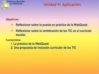 Objetivos: Reflexionar sobre la puesta en práctica de la WebQuest ..   Reflexionar sobre la vertebración de las TIC en el currículo escolar. Contenidos: 1.  La práctica de la WebQuest  2. Una propuesta de inclusión curricular de las TIC   Unidad  9 :  Aplicación 