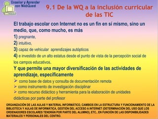 9.1 De la WQ a la inclusión curricular de las TIC El trabajo escolar con Internet no es un fin en sí mismo, sino un medio, que, como mucho, es más 1)  pregnante,   2)  intuitivo,  3)  capaz de vehicular  aprendizajes autópticos   4)  e investido de un alto estatus desde el punto de vista de la percepción social de los campos educativos . Y que permite una mayor diversificación de las actividades de aprendizaje, específicamente  como base de datos y consulta de documentación remota  como instrumento de investigación disciplinar  como recurso didáctico y herramienta para la elaboración de unidades didácticas por parte del profesor   ORGANIZACIÓN DE LAS AULAS Y MATERIAL INFORMÁTICO, CAMBIOS EN LA ESTRUCTURA Y FUNCIONAMIENTO DE LA BIBLIOTECA Y AULAS DE INFORMÁTICA, GESTIÓN DEL ACCESO A INTERNET (DETERMINACIÓN DEL USO QUE LOS ORDENADORES ESCOLARES TENDRÁN POR PARTE DEL ALUMNO), ETC., EN FUNCIÓN DE LAS DISPONIBILIDADES MATERIALES Y PERSONALES DEL CENTRO. 