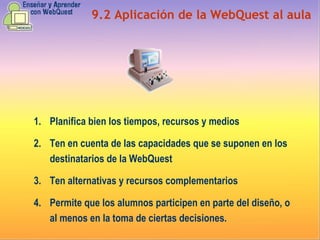9.2 Aplicación de la WebQuest al aula Planifica bien los tiempos, recursos y medios Ten en cuenta de las capacidades que se suponen en los destinatarios de la WebQuest Ten alternativas y recursos complementarios Permite que los alumnos participen en parte del diseño, o al menos en la toma de ciertas decisiones. 