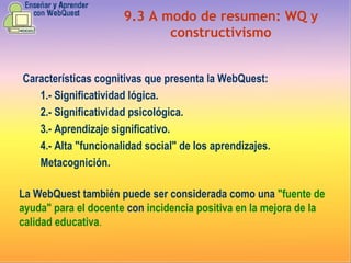 9.3 A modo de resumen: WQ y constructivismo Características cognitivas que presenta la WebQuest: 1.- Significatividad lógica. 2.- Significatividad psicológica. 3.- Aprendizaje significativo. 4.- Alta "funcionalidad social" de los aprendizajes. Metacognición. La WebQuest también puede ser considerada como una   "fuente de ayuda" para el docente   con   incidencia positiva en la mejora de la calidad educativa . 