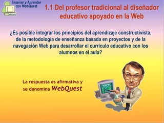 ¿Es posible integrar los principios del aprendizaje constructivista, de la metodología de enseñanza basada en proyectos y de la navegación Web para desarrollar el currículo educativo con los alumnos en el aula? La respuesta es afirmativa y se denomina  WebQuest 1.1  Del profesor tradicional al diseñador educativo apoyado en la Web 