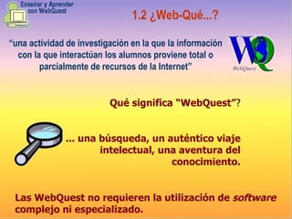 “ una actividad de investigación en la que la información con la que interactúan los alumnos proviene total o parcialmente de recursos de la Internet” 1.2 ¿ Web-Qué...? Qué significa “WebQuest” ? ...  una búsqueda, un auténtico viaje intelectual, una aventura del conocimiento . Las WebQuest no requieren la utilización de  software  complejo ni especializado . 