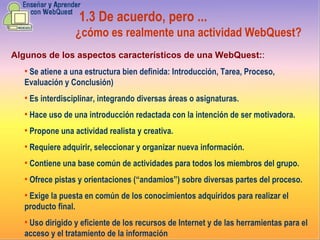 Se atiene a una estructura bien definida :   I ntroducción,  T area,  P roceso,  E valuación y  C onclusión) Es interdisciplinar, integrando diversas áreas o asignaturas.  Hace uso de una introducción redactada con la intención de ser motivadora.   Propone una actividad realista y creativa. Requiere adquirir, seleccionar y organizar nueva información.  Contiene una base común de actividades para todos los miembros del grupo.  Ofrece pistas y orientaciones (“andamios”) sobre diversas partes del proceso.  Exige la puesta en común de los conocimientos adquiridos para realizar el producto final. Uso  dirigido y eficiente de los recursos de Internet y de las herramientas para el acceso y el tratamiento de la información  1.3  De acuerdo, pero ...   ¿cómo es realmente una actividad WebQuest? Algunos  de los aspectos característicos de una WebQuest : : 