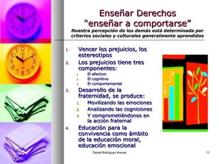 Daniel Rodríguez ArenasDaniel Rodríguez Arenas 1111
Enseñar DerechosEnseñar Derechos
“enseñar a comportarse”“enseñar a comportarse”
Nuestra percepción de los demás está determinada porNuestra percepción de los demás está determinada por
criterios sociales y culturales generalmente aprendidoscriterios sociales y culturales generalmente aprendidos
1.1. Vencer los prejuicios, losVencer los prejuicios, los
estereotiposestereotipos
2.2. Los prejuicios tiene tresLos prejuicios tiene tres
componentes:componentes:
1.1. El afectivoEl afectivo
2.2. El cognitivoEl cognitivo
3.3. El comportamentalEl comportamental
3.3. Desarrollo de laDesarrollo de la
fraternidad, se produce:fraternidad, se produce:
1.1. Movilizando las emocionesMovilizando las emociones
2.2. Analizando las cognicionesAnalizando las cogniciones
3.3. Y comprometiéndonos enY comprometiéndonos en
la acción fraternalla acción fraternal
4.4. Educación para laEducación para la
convivencia como ámbitoconvivencia como ámbito
de la educación moral,de la educación moral,
educación emocionaleducación emocional
 