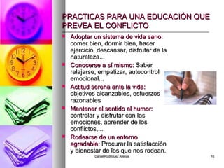 Daniel Rodríguez ArenasDaniel Rodríguez Arenas 1616
PRACTICAS PARA UNA EDUCACIÓN QUEPRACTICAS PARA UNA EDUCACIÓN QUE
PREVEA EL CONFLICTOPREVEA EL CONFLICTO
 Adoptar un sistema de vida sano:Adoptar un sistema de vida sano:
comer bien, dormir bien, hacercomer bien, dormir bien, hacer
ejercicio, descansar, disfrutar de laejercicio, descansar, disfrutar de la
naturaleza...naturaleza...
 Conocerse a sí mismo:Conocerse a sí mismo: SaberSaber
relajarse, empatizar, autocontrolrelajarse, empatizar, autocontrol
emocional...emocional...
 Actitud serena ante la vida:Actitud serena ante la vida:
objetivos alcanzables, esfuerzosobjetivos alcanzables, esfuerzos
razonablesrazonables
 Mantener el sentido el humor:Mantener el sentido el humor:
controlar y disfrutar con lascontrolar y disfrutar con las
emociones, aprender de losemociones, aprender de los
conflictos,...conflictos,...
 Rodearse de un entornoRodearse de un entorno
agradable:agradable: Procurar la satisfacciónProcurar la satisfacción
y bienestar de los que nos rodean.y bienestar de los que nos rodean.
 