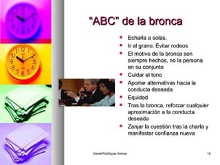 Daniel Rodríguez ArenasDaniel Rodríguez Arenas 1818
““ABC” de la broncaABC” de la bronca
 Echarla a solas.Echarla a solas.
 Ir al grano. Evitar rodeosIr al grano. Evitar rodeos
 El motivo de la bronca sonEl motivo de la bronca son
siempre hechos, no la personasiempre hechos, no la persona
en su conjuntoen su conjunto
 Cuidar el tonoCuidar el tono
 Aportar alternativas hacia laAportar alternativas hacia la
conducta deseadaconducta deseada
 EquidadEquidad
 Tras la bronca, reforzar cualquierTras la bronca, reforzar cualquier
aproximación a la conductaaproximación a la conducta
deseadadeseada
 Zanjar la cuestión tras la charla yZanjar la cuestión tras la charla y
manifestar confianza nuevamanifestar confianza nueva
 