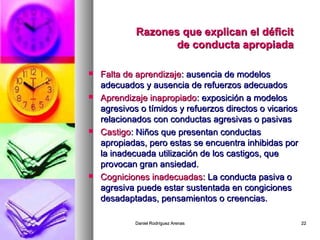 Daniel Rodríguez ArenasDaniel Rodríguez Arenas 2222
Razones que explican el déficitRazones que explican el déficit
de conducta apropiadade conducta apropiada
 Falta de aprendizajeFalta de aprendizaje: ausencia de modelos: ausencia de modelos
adecuados y ausencia de refuerzos adecuadosadecuados y ausencia de refuerzos adecuados
 Aprendizaje inapropiadoAprendizaje inapropiado: exposición a modelos: exposición a modelos
agresivos o tímidos y refuerzos directos o vicariosagresivos o tímidos y refuerzos directos o vicarios
relacionados con conductas agresivas o pasivasrelacionados con conductas agresivas o pasivas
 CastigoCastigo: Niños que presentan conductas: Niños que presentan conductas
apropiadas, pero estas se encuentra inhibidas porapropiadas, pero estas se encuentra inhibidas por
la inadecuada utilización de los castigos, quela inadecuada utilización de los castigos, que
provocan gran ansiedad.provocan gran ansiedad.
 Cogniciones inadecuadasCogniciones inadecuadas: La conducta pasiva o: La conducta pasiva o
agresiva puede estar sustentada en congicionesagresiva puede estar sustentada en congiciones
desadaptadas, pensamientos o creencias.desadaptadas, pensamientos o creencias.
 