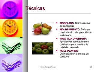 Daniel Rodríguez ArenasDaniel Rodríguez Arenas 2525
TécnicasTécnicas
 MODELADOMODELADO: Demostración: Demostración
de conductasde conductas
 MOLDEAMIENTOMOLDEAMIENTO: Reforzar: Reforzar
conductas lo más parecidas aconductas lo más parecidas a
la deseada.la deseada.
 PRACTICA OPORTUNAPRACTICA OPORTUNA::
Aprovechar acontecimientoAprovechar acontecimiento
cotidianos para practica lacotidianos para practica la
habilidad deseadahabilidad deseada
 ROLE-PLAYINGROLE-PLAYING::
Dramatización y ensayo deDramatización y ensayo de
conductaconducta
 