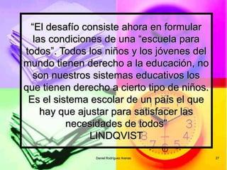 Daniel Rodríguez ArenasDaniel Rodríguez Arenas 2727
““El desafío consiste ahora en formularEl desafío consiste ahora en formular
las condiciones de una “escuela paralas condiciones de una “escuela para
todos”. Todos los niños y los jóvenes deltodos”. Todos los niños y los jóvenes del
mundo tienen derecho a la educación, nomundo tienen derecho a la educación, no
son nuestros sistemas educativos losson nuestros sistemas educativos los
que tienen derecho a cierto tipo de niños.que tienen derecho a cierto tipo de niños.
Es el sistema escolar de un país el queEs el sistema escolar de un país el que
hay que ajustar para satisfacer lashay que ajustar para satisfacer las
necesidades de todos”necesidades de todos”
LINDQVISTLINDQVIST
 